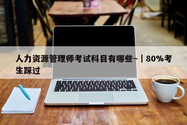 人力资源管理师考试科目有哪些~|80%考生踩过