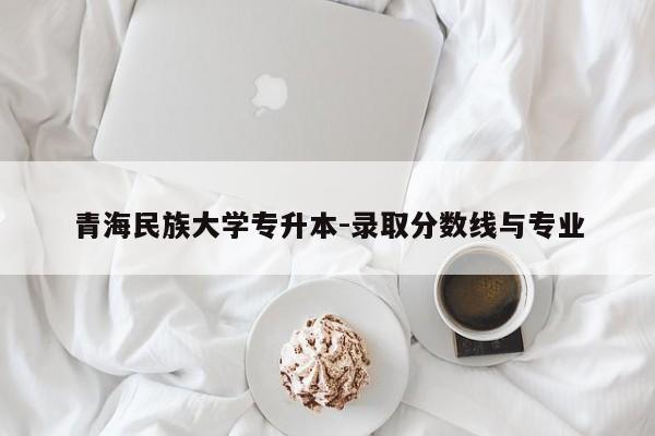 青海民族大学专升本-录取分数线与专业