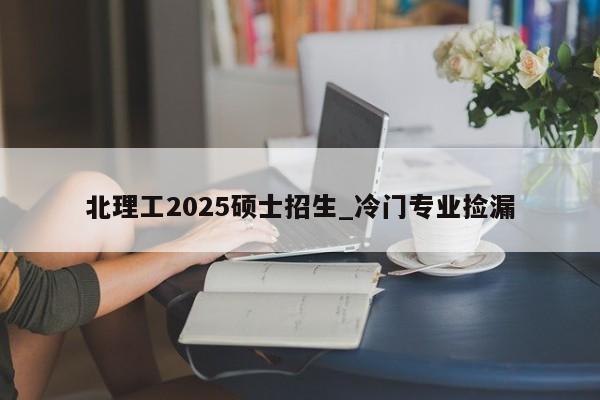 北理工2025硕士招生_冷门专业捡漏