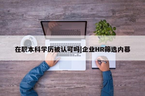 在职本科学历被认可吗|企业HR筛选内幕