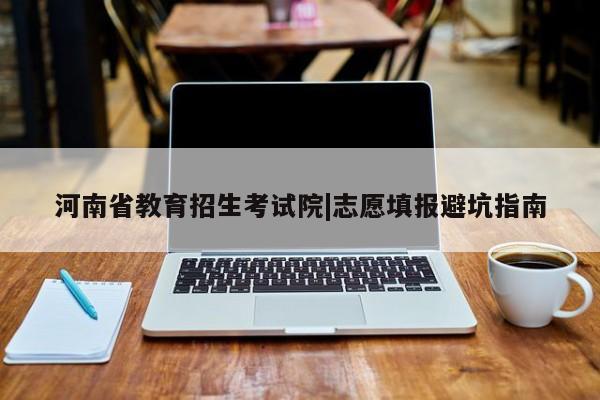 河南省教育招生考试院|志愿填报避坑指南