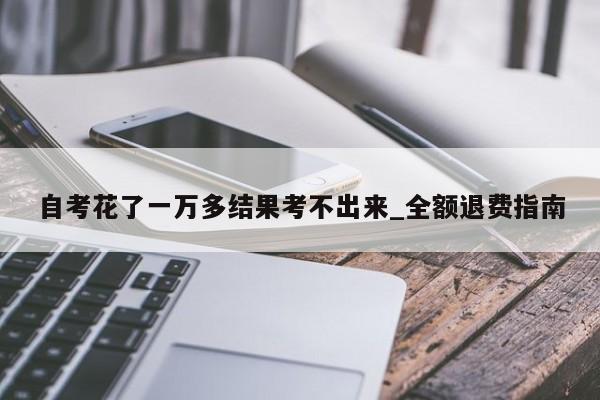 自考花了一万多结果考不出来_全额退费指南