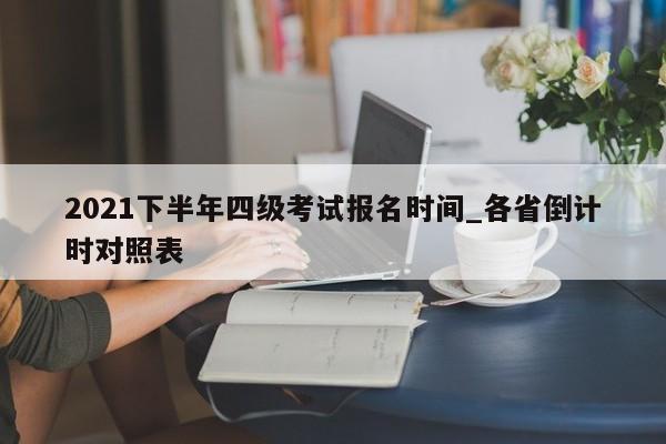 2021下半年四级考试报名时间_各省倒计时对照表