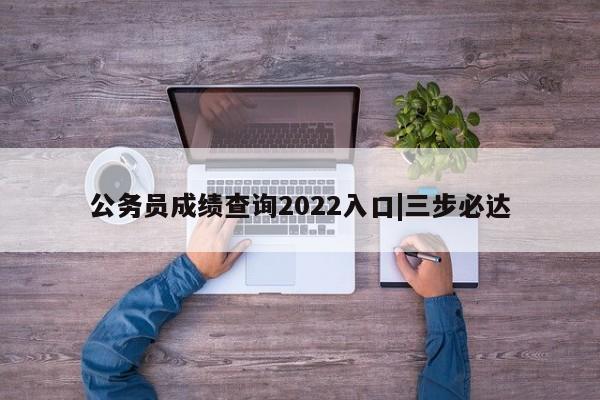公务员成绩查询2022入口|三步必达