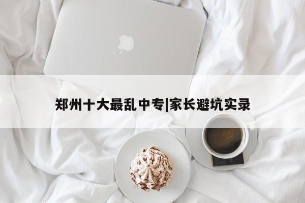 郑州十大最乱中专|家长避坑实录
