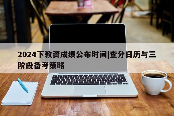 2024下教资成绩公布时间|查分日历与三阶段备考策略