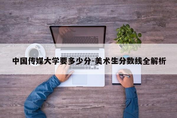 中国传媒大学要多少分-美术生分数线全解析