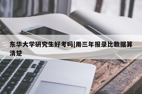 东华大学研究生好考吗|用三年报录比数据算清楚