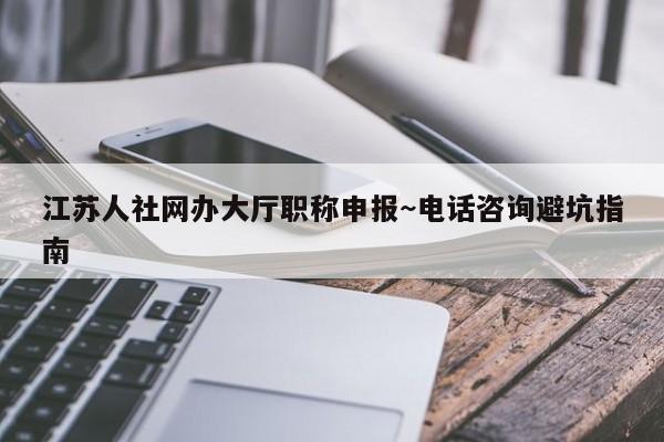 江苏人社网办大厅职称申报~电话咨询避坑指南
