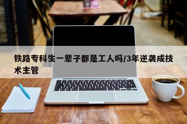 铁路专科生一辈子都是工人吗/3年逆袭成技术主管