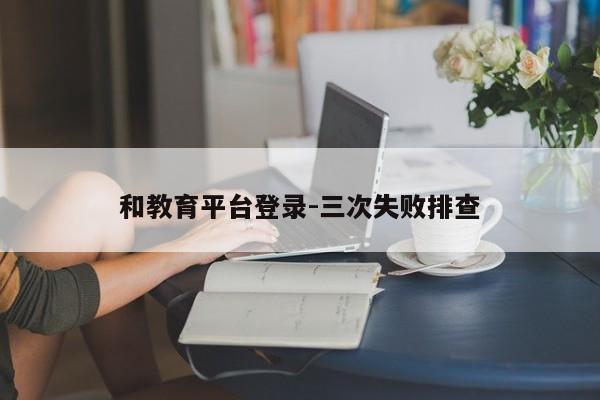 和教育平台登录-三次失败排查
