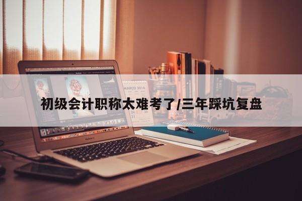 初级会计职称太难考了/三年踩坑复盘