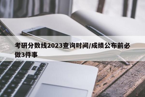 考研分数线2023查询时间/成绩公布前必做3件事