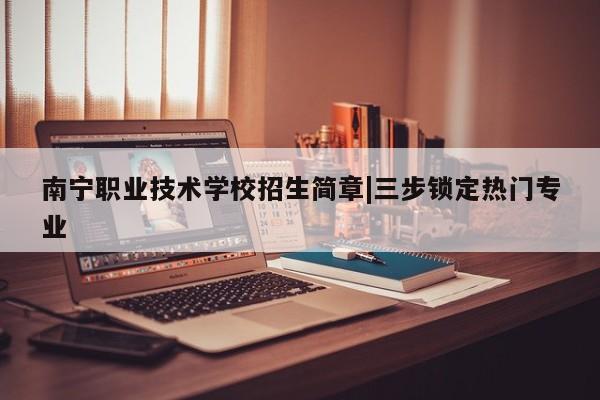 南宁职业技术学校招生简章|三步锁定热门专业