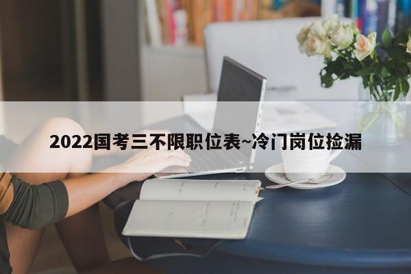 2022国考三不限职位表~冷门岗位捡漏