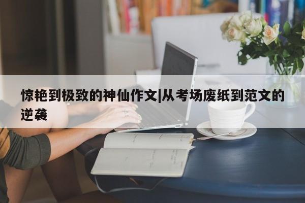 惊艳到极致的神仙作文|从考场废纸到范文的逆袭