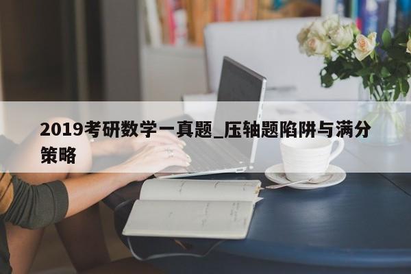 2019考研数学一真题_压轴题陷阱与满分策略