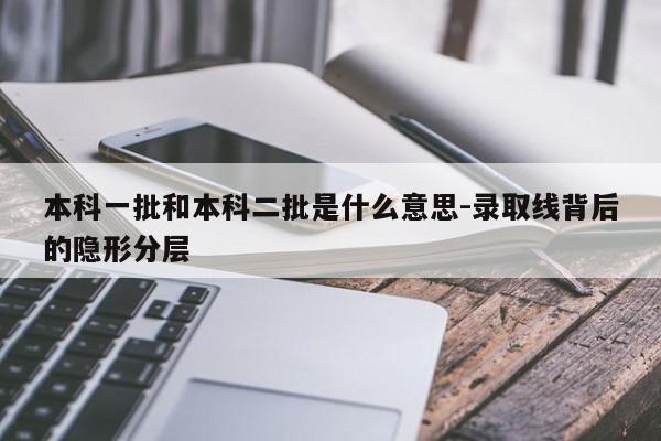 本科一批和本科二批是什么意思-录取线背后的隐形分层