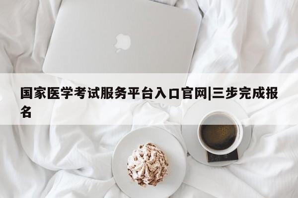 国家医学考试服务平台入口官网|三步完成报名