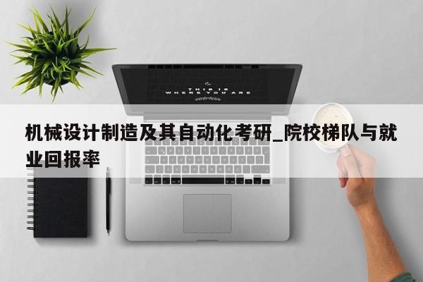 机械设计制造及其自动化考研_院校梯队与就业回报率