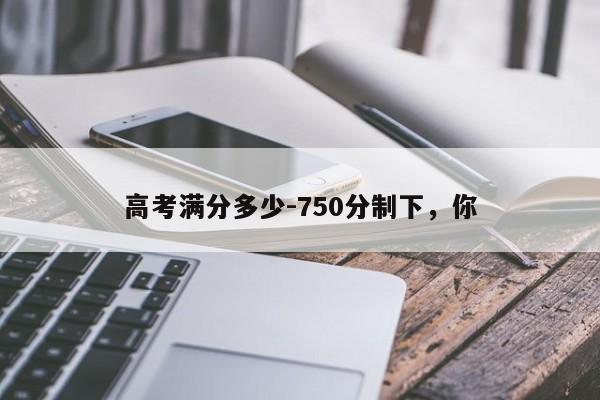 高考满分多少-750分制下,你