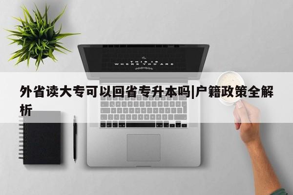 外省读大专可以回省专升本吗|户籍政策全解析