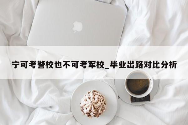 宁可考警校也不可考军校_毕业出路对比分析