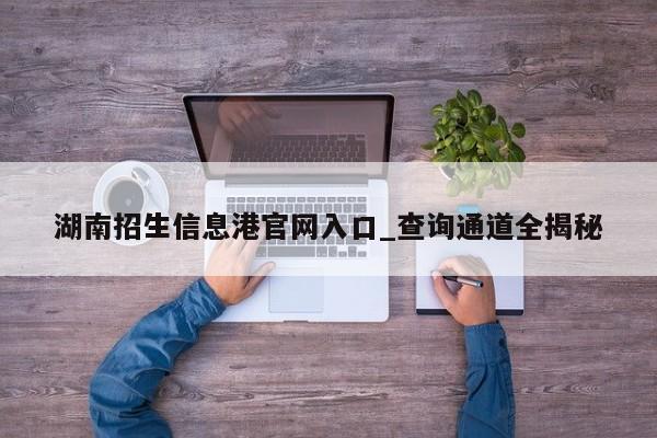 湖南招生信息港官网入口_查询通道全揭秘