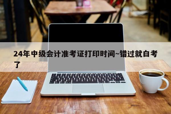24年中级会计准考证打印时间~错过就白考了