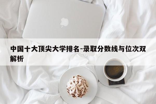 中国十大顶尖大学排名-录取分数线与位次双解析