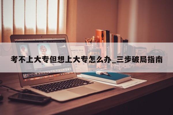考不上大专但想上大专怎么办_三步破局指南