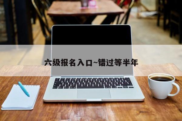 六级报名入口~错过等半年